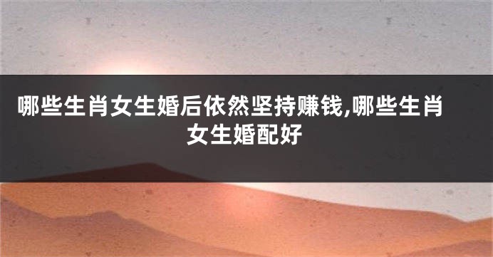 哪些生肖女生婚后依然坚持赚钱,哪些生肖女生婚配好