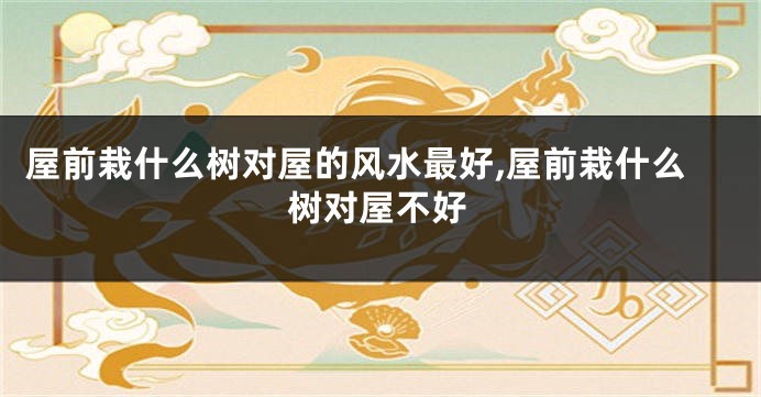 屋前栽什么树对屋的风水最好,屋前栽什么树对屋不好