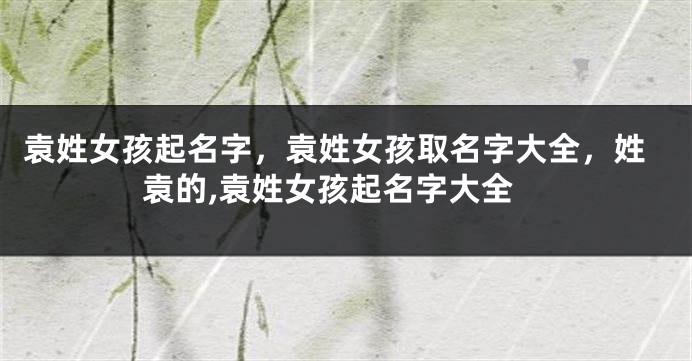 袁姓女孩起名字，袁姓女孩取名字大全，姓袁的,袁姓女孩起名字大全