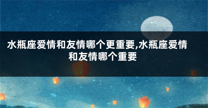 水瓶座爱情和友情哪个更重要,水瓶座爱情和友情哪个重要