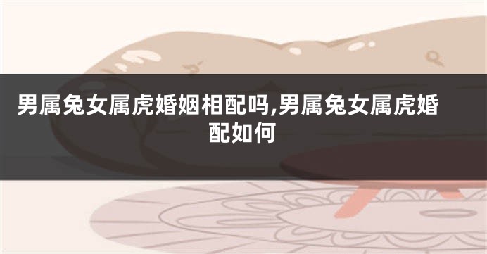 男属兔女属虎婚姻相配吗,男属兔女属虎婚配如何