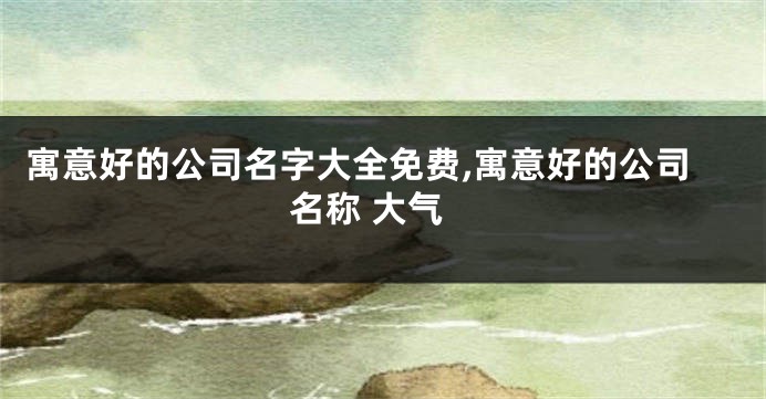 寓意好的公司名字大全免费,寓意好的公司名称 大气
