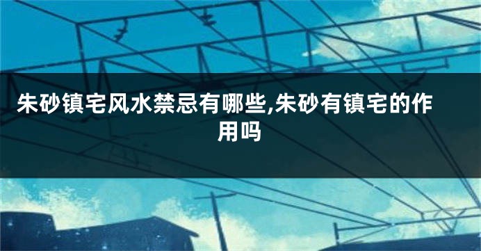 朱砂镇宅风水禁忌有哪些,朱砂有镇宅的作用吗