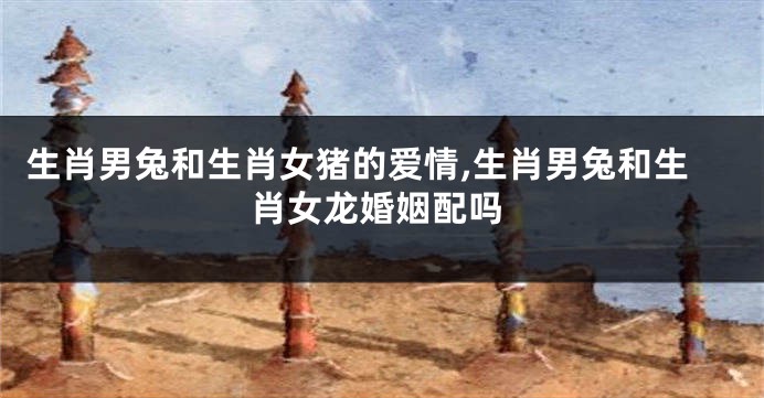 生肖男兔和生肖女猪的爱情,生肖男兔和生肖女龙婚姻配吗