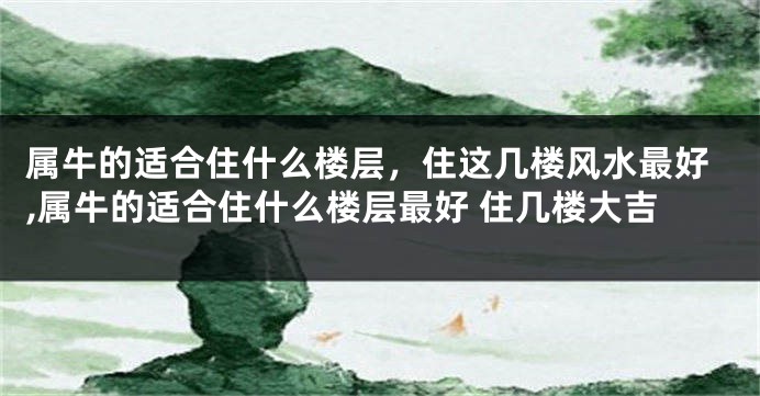 属牛的适合住什么楼层，住这几楼风水最好,属牛的适合住什么楼层最好 住几楼大吉