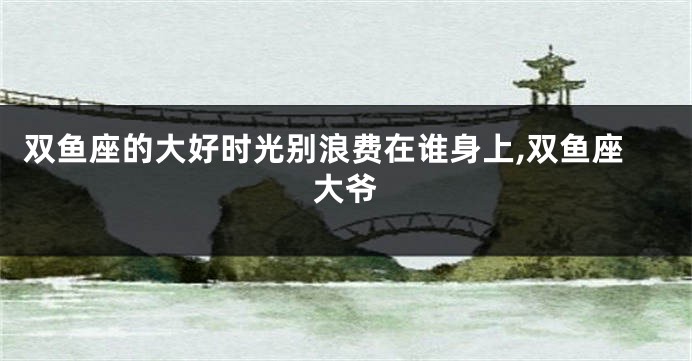 双鱼座的大好时光别浪费在谁身上,双鱼座大爷