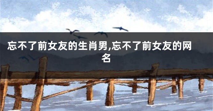 忘不了前女友的生肖男,忘不了前女友的网名