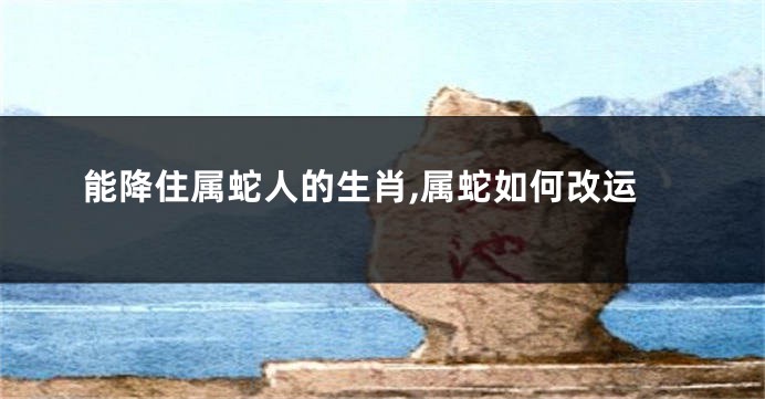 能降住属蛇人的生肖,属蛇如何改运