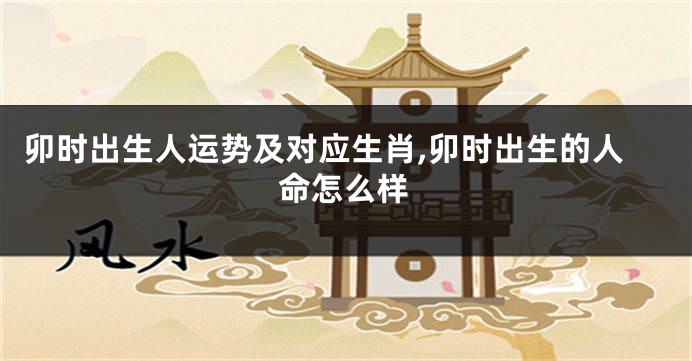 卯时出生人运势及对应生肖,卯时出生的人命怎么样