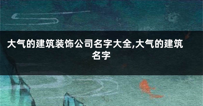 大气的建筑装饰公司名字大全,大气的建筑名字
