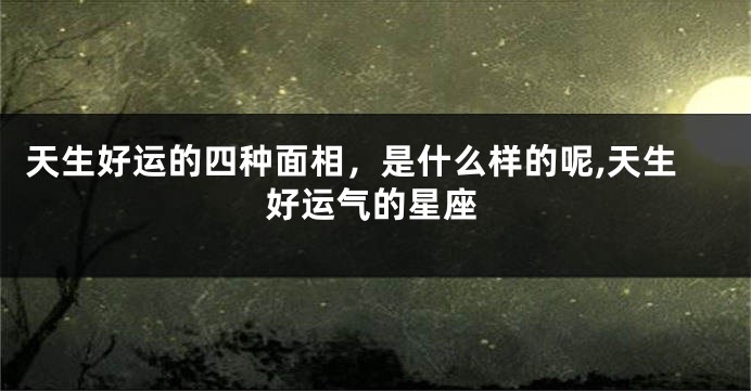 天生好运的四种面相，是什么样的呢,天生好运气的星座