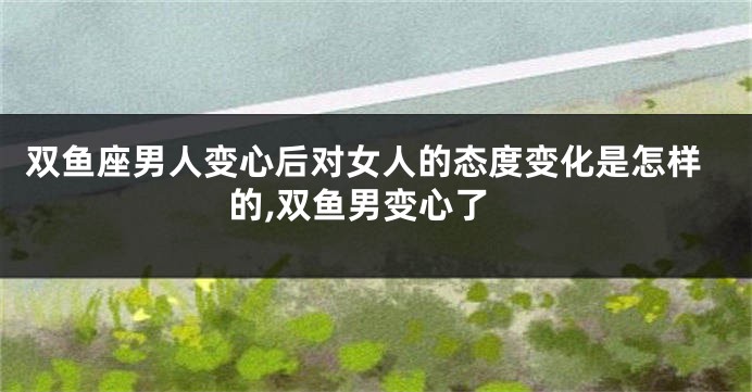 双鱼座男人变心后对女人的态度变化是怎样的,双鱼男变心了