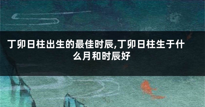 丁卯日柱出生的最佳时辰,丁卯日柱生于什么月和时辰好
