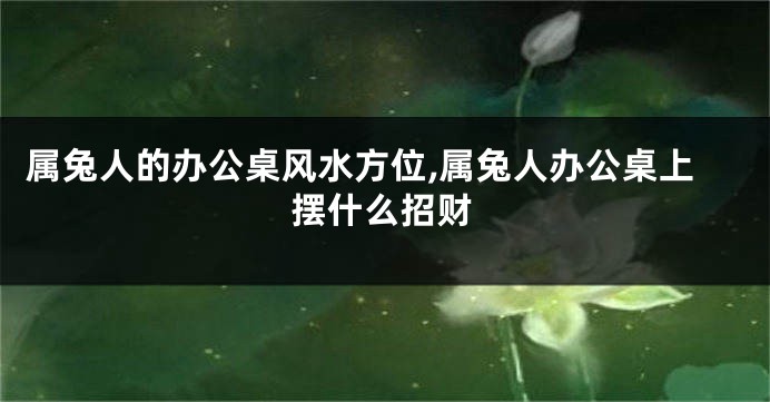 属兔人的办公桌风水方位,属兔人办公桌上摆什么招财