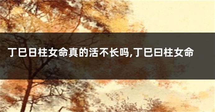 丁巳日柱女命真的活不长吗,丁巳曰柱女命