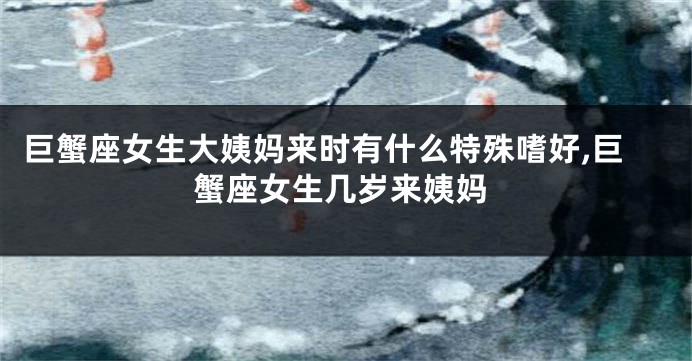 巨蟹座女生大姨妈来时有什么特殊嗜好,巨蟹座女生几岁来姨妈