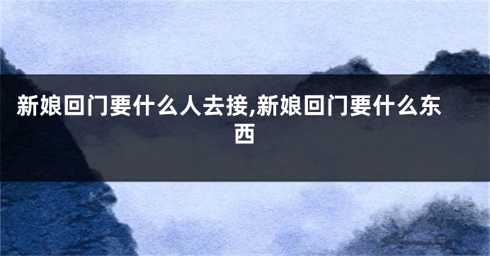 新娘回门要什么人去接,新娘回门要什么东西