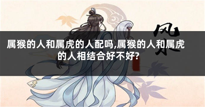 属猴的人和属虎的人配吗,属猴的人和属虎的人相结合好不好?