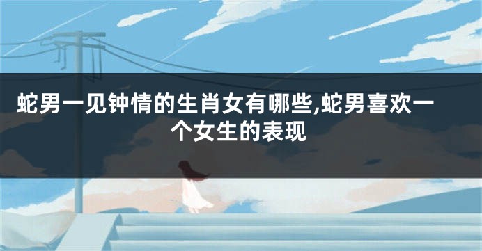 蛇男一见钟情的生肖女有哪些,蛇男喜欢一个女生的表现