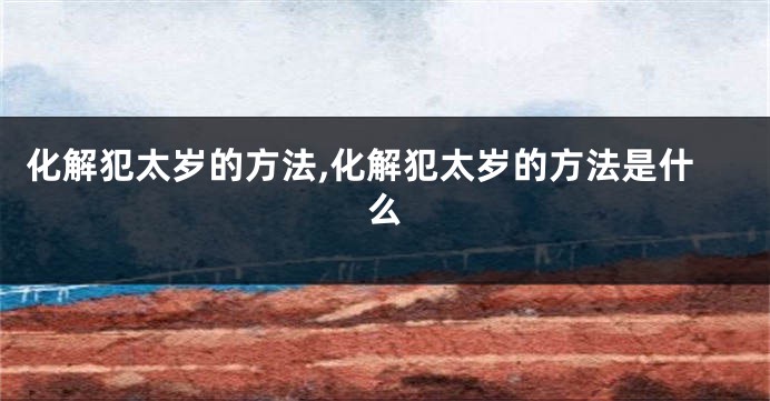 化解犯太岁的方法,化解犯太岁的方法是什么