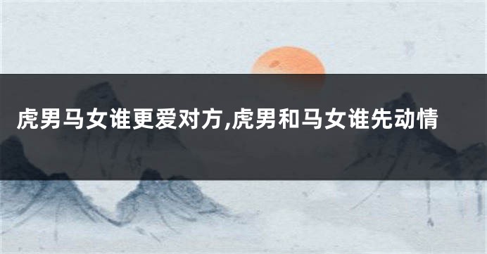 虎男马女谁更爱对方,虎男和马女谁先动情
