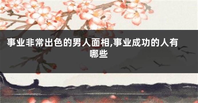事业非常出色的男人面相,事业成功的人有哪些