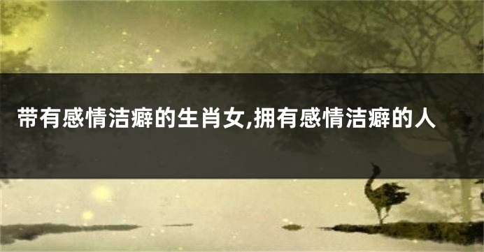 带有感情洁癖的生肖女,拥有感情洁癖的人