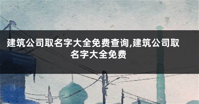 建筑公司取名字大全免费查询,建筑公司取名字大全免费