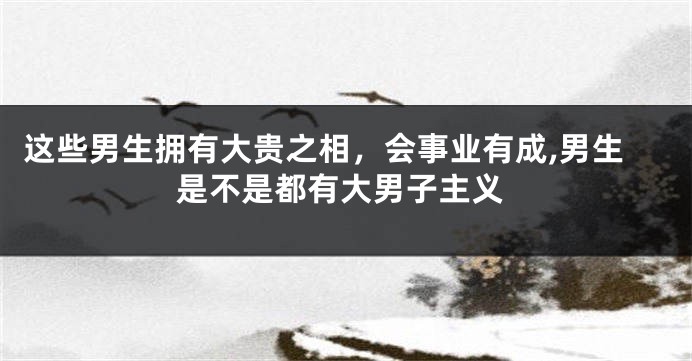 这些男生拥有大贵之相，会事业有成,男生是不是都有大男子主义