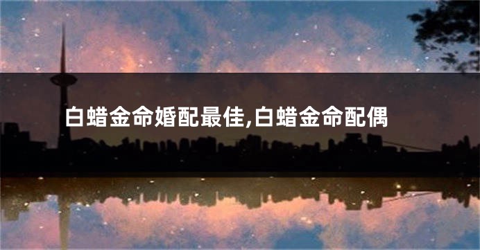 白蜡金命婚配最佳,白蜡金命配偶