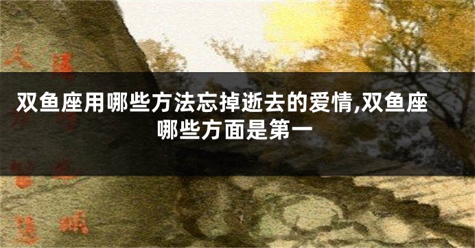双鱼座用哪些方法忘掉逝去的爱情,双鱼座哪些方面是第一