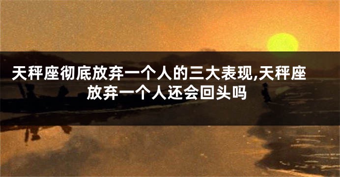 天秤座彻底放弃一个人的三大表现,天秤座放弃一个人还会回头吗