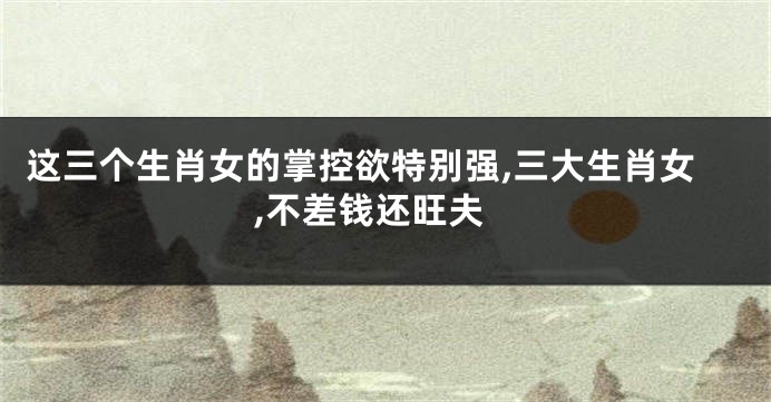 这三个生肖女的掌控欲特别强,三大生肖女,不差钱还旺夫