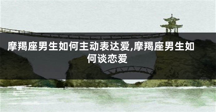 摩羯座男生如何主动表达爱,摩羯座男生如何谈恋爱