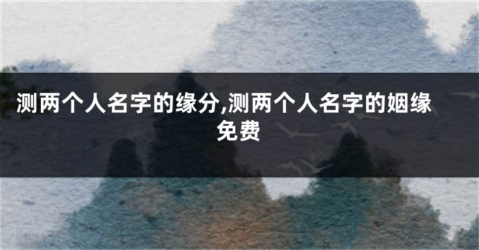 测两个人名字的缘分,测两个人名字的姻缘免费