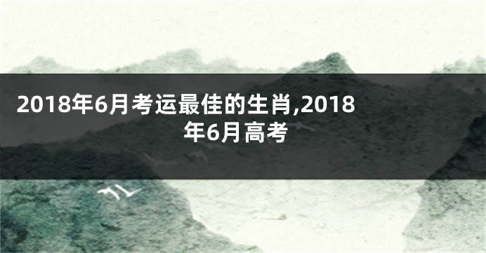 2018年6月考运最佳的生肖,2018年6月高考