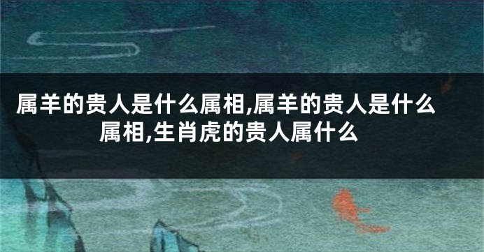属羊的贵人是什么属相,属羊的贵人是什么属相,生肖虎的贵人属什么
