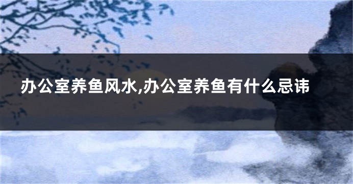 办公室养鱼风水,办公室养鱼有什么忌讳