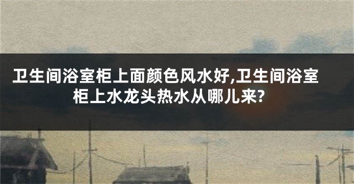 卫生间浴室柜上面颜色风水好,卫生间浴室柜上水龙头热水从哪儿来?