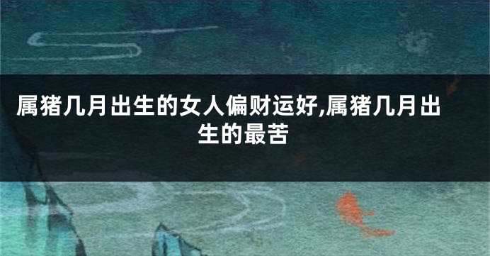属猪几月出生的女人偏财运好,属猪几月出生的最苦