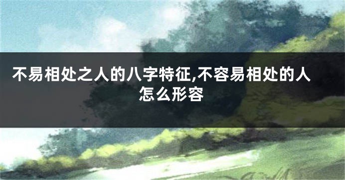 不易相处之人的八字特征,不容易相处的人怎么形容