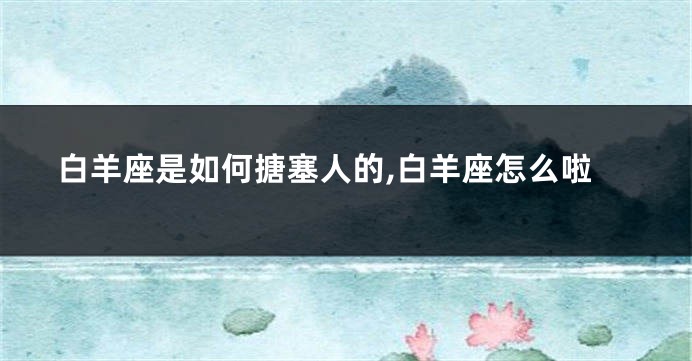 白羊座是如何搪塞人的,白羊座怎么啦