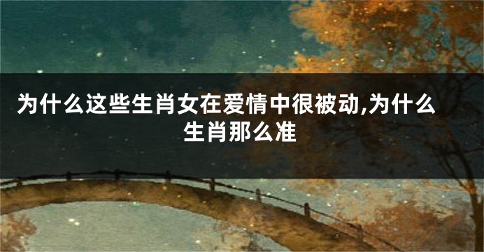 为什么这些生肖女在爱情中很被动,为什么生肖那么准