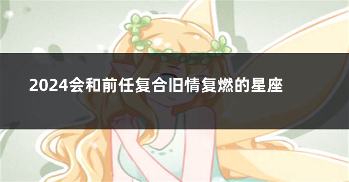 2024会和前任复合旧情复燃的星座