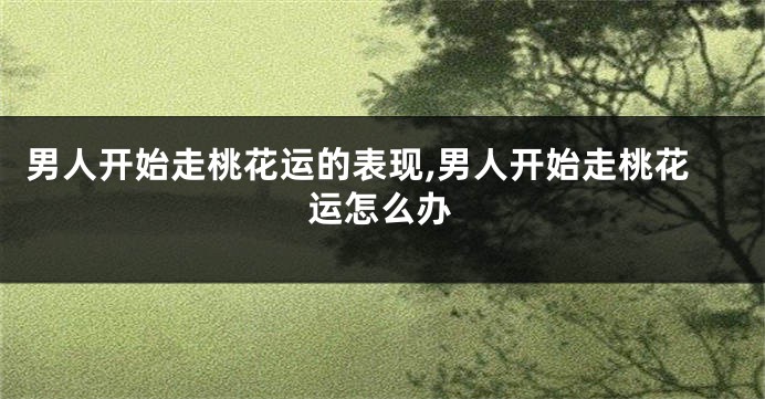 男人开始走桃花运的表现,男人开始走桃花运怎么办