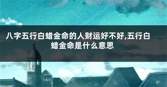 八字五行白蜡金命的人财运好不好,五行白蜡金命是什么意思