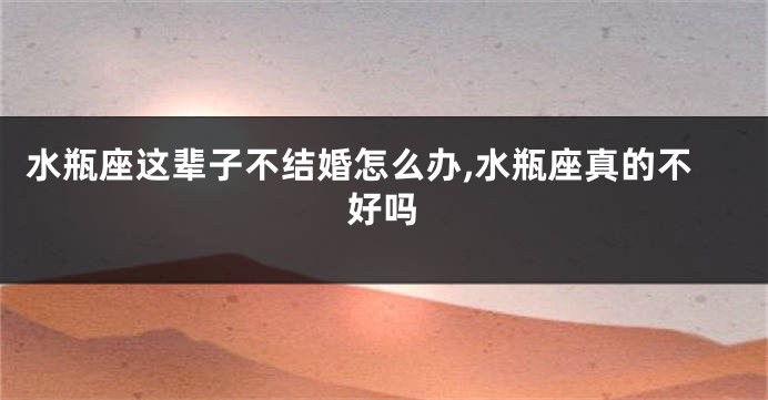 水瓶座这辈子不结婚怎么办,水瓶座真的不好吗