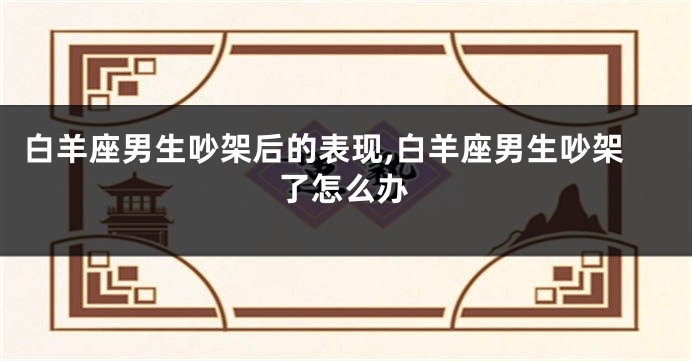 白羊座男生吵架后的表现,白羊座男生吵架了怎么办