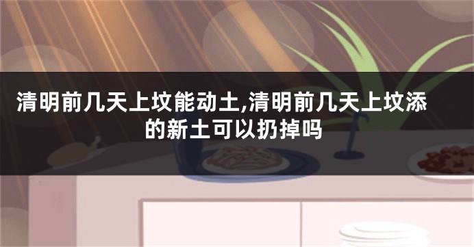 清明前几天上坟能动土,清明前几天上坟添的新土可以扔掉吗