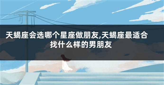 天蝎座会选哪个星座做朋友,天蝎座最适合找什么样的男朋友